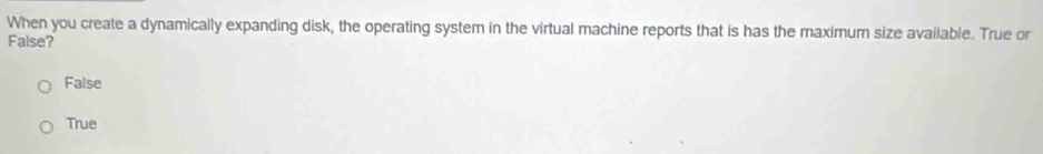 When you create a dynamically expanding disk, the operating system in the virtual machine reports that is has the maximum size available. True or
False?
False
True