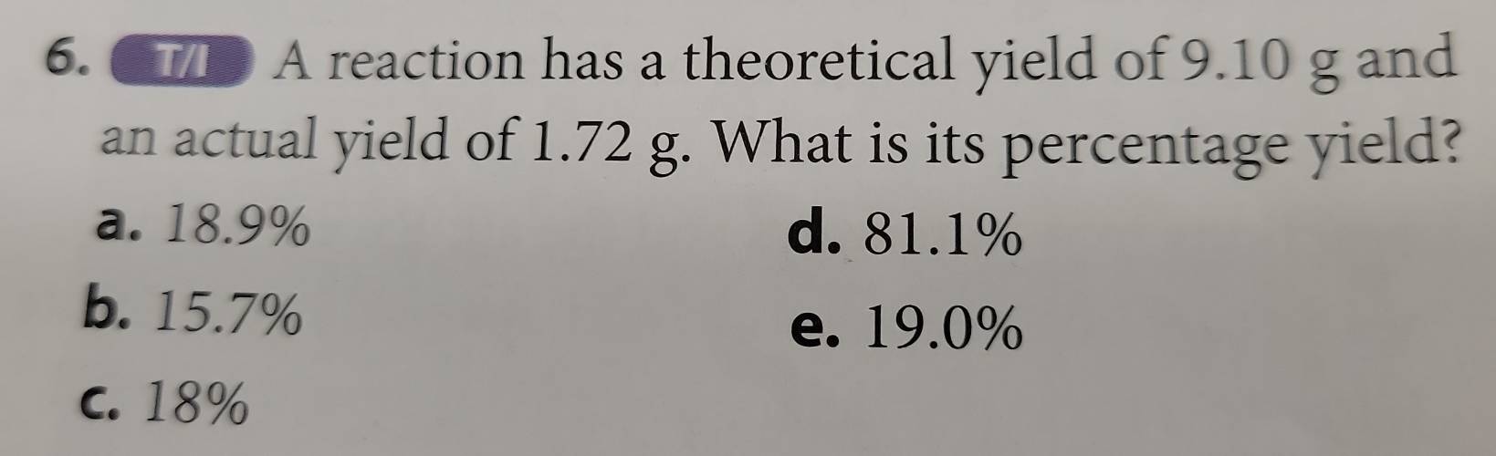 ● A reaction has a theoretical yield of 9.10 g and
an actual yield of 1.72 g. What is its percentage yield?
a. 18.9% d. 81.1%
b. 15.7%
e. 19.0%
C. 18%