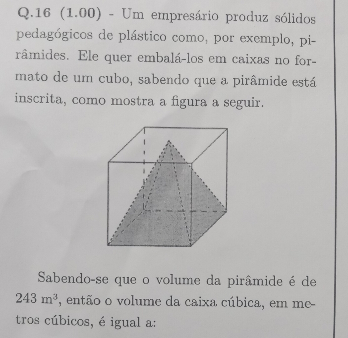 16 (1.00) - Um empresário produz sólidos 
pedagógicos de plástico como, por exemplo, pi- 
râmides. Ele quer embalá-los em caixas no for- 
mato de um cubo, sabendo que a pirâmide está 
inscrita, como mostra a figura a seguir. 
Sabendo-se que o volume da pirâmide é de
243m^3 , então o volume da caixa cúbica, em me- 
tros cúbicos, é igual a: