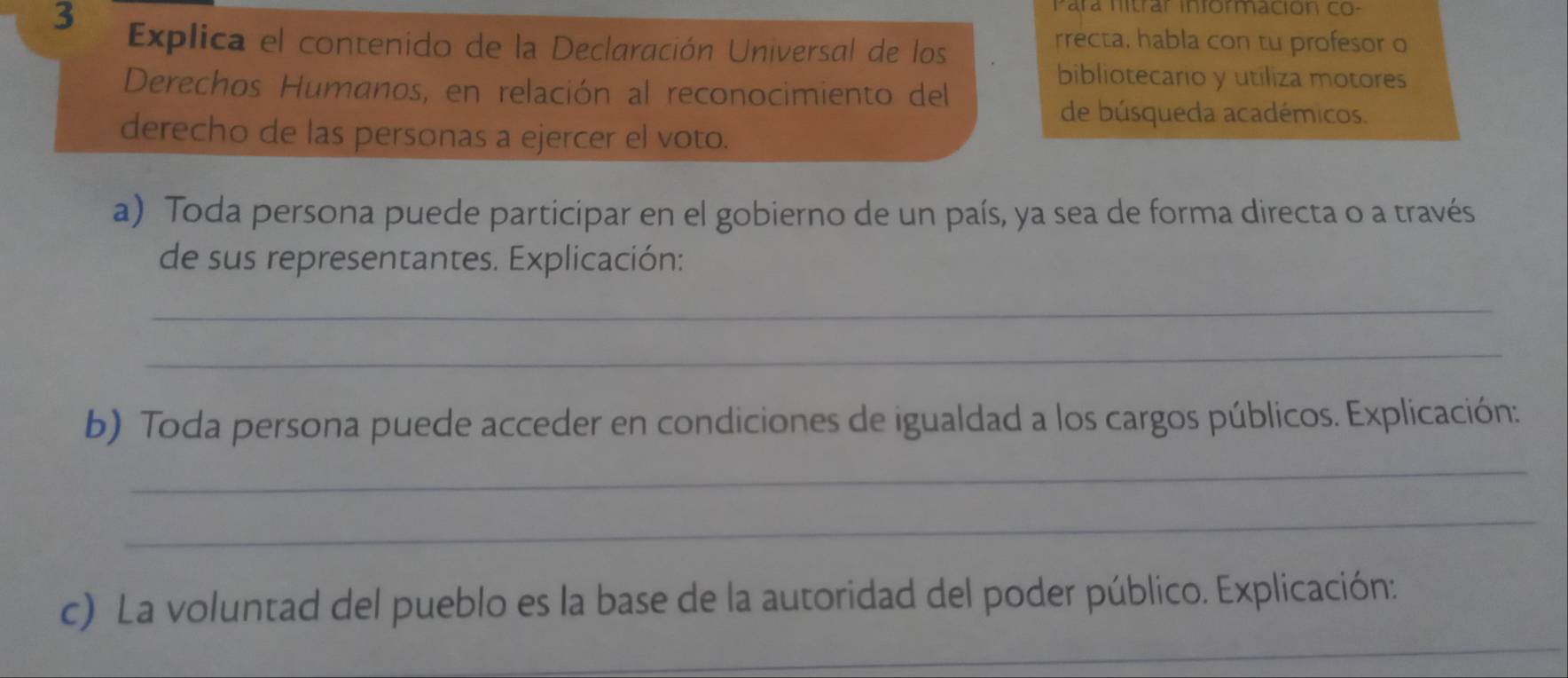 Para nitrar información co- 
3 Explica el contenido de la Declaración Universal de los 
rrecta, habla con tu profesor o 
Derechos Humanos, en relación al reconocimiento del 
bibliotecario y utiliza motores 
de búsqueda académicos. 
derecho de las personas a ejercer el voto. 
a) Toda persona puede participar en el gobierno de un país, ya sea de forma directa o a través 
de sus representantes. Explicación: 
_ 
_ 
b) Toda persona puede acceder en condiciones de igualdad a los cargos públicos. Explicación: 
_ 
_ 
_ 
c) La voluntad del pueblo es la base de la autoridad del poder público. Explicación: