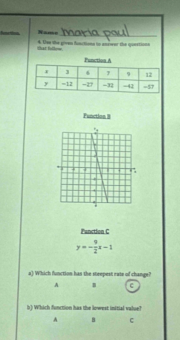 Ametina Name_
4. Use the given functions to answer the questions
that follow.
Function B
Function C
y=- 9/2 x-1
a) Which function has the steepest rate of change?
A
B
C
b) Which function has the lowest initial value?
A
B
C