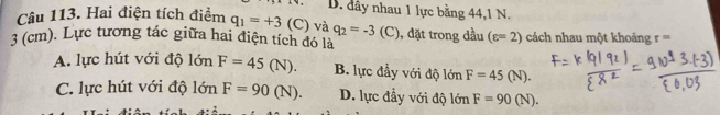 D. dây nhau 1 lực bằng 44, 1 N.
Câu 113. Hai điện tích điểm q_1=+3 | C) và q_2=-3( (

3 (cm). Lực tương tác giữa hai điện tích đó là , đặt trong dầu (varepsilon =2) cách nhau một khoảng t=
A. lực hút với độ lớn F=45(N). B. lực đầy với độ lớn F=45(N).
C. lực hút với độ lớn F=90(N). D. lực đầy với độ lớn F=90(N).