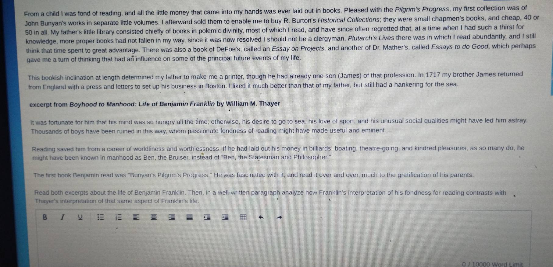 From a child I was fond of reading, and all the little money that came into my hands was ever laid out in books. Pleased with the Pilgrim's Progress, my first collection was of
John Bunyan's works in separate little volumes. I afterward sold them to enable me to buy R. Burton's Historical Collections; they were small chapmen's books, and cheap, 40 or
50 in all. My father's little library consisted chiefly of books in polemic divinity, most of which I read, and have since often regretted that, at a time when I had such a thirst for
knowledge, more proper books had not fallen in my way, since it was now resolved I should not be a clergyman. Plutarch's Lives there was in which I read abundantly, and I still
think that time spent to great advantage. There was also a book of DeFoe's, called an Essay on Projects, and another of Dr. Mather's, called Essays to do Good, which perhaps
gave me a turn of thinking that had an influence on some of the principal future events of my life.
This bookish inclination at length determined my father to make me a printer, though he had already one son (James) of that profession. In 1717 my brother James returned
from England with a press and letters to set up his business in Boston. I liked it much better than that of my father, but still had a hankering for the sea.
excerpt from Boyhood to Manhood: Life of Benjamin Franklin by William M. Thayer
It was fortunate for him that his mind was so hungry all the time; otherwise, his desire to go to sea, his love of sport, and his unusual social qualities might have led him astray.
Thousands of boys have been ruined in this way, whom passionate fondness of reading might have made useful and eminent...
Reading saved him from a career of worldliness and worthlessness. If he had laid out his money in billiards, boating, theatre-going, and kindred pleasures, as so many do, he
might have been known in manhood as Ben, the Bruiser, instead of ''Ben, the Statesman and Philosopher.''
The first book Benjamin read was ''Bunyan's Pilgrim's Progress.'' He was fascinated with it, and read it over and over, much to the gratification of his parents.
Read both excerpts about the life of Benjamin Franklin. Then, in a well-written paragraph analyze how Franklin's interpretation of his fondness for reading contrasts with
Thayer's interpretation of that same aspect of Franklin's life.
B I u |
0 / 10000 Word Limit