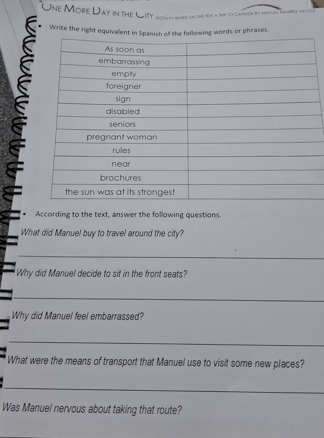 One More Day in the CITY jactivity based on the text a trip to canada by manuel ramírez arvizu 
Write the right equivale words or phrases 
S 
. According to the text, answer the following questions. 
What did Manuel buy to travel around the city? 
_ 
Why did Manuel decide to sit in the front seats? 
_ 
Why did Manuel feel embarrassed? 
_ 
What were the means of transport that Manuel use to visit some new places? 
_ 
Was Manuel nervous about taking that route?