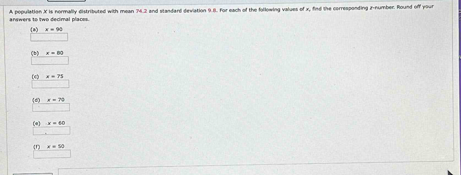 A population X is normally distributed with mean 74.2 and standard deviation 9.8. For each of the following values of x, find the corresponding z -number. Round off your
answers to two decimal places.
(a) x=90
(b) x=80
(c) x=75
(d) x=70
(e) x=60
(f) x=50