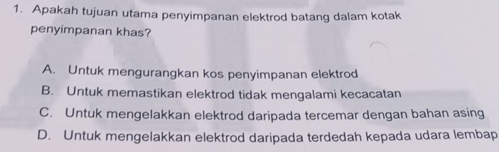 Apakah tujuan utama penyimpanan elektrod batang dalam kotak
penyimpanan khas?
A. Untuk mengurangkan kos penyimpanan elektrod
B. Untuk memastikan elektrod tidak mengalami kecacatan
C. Untuk mengelakkan elektrod daripada tercemar dengan bahan asing
D. Untuk mengelakkan elektrod daripada terdedah kepada udara lembap