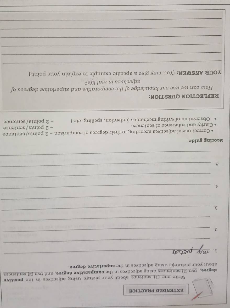 EXTENDED PRACTICE 
Write one (1) sentence about your picture using adjectives in the positive 
degree, two (2) sentences using adjectives in the comparative degree, and two (2) sentences 
about your picture(s) using adjectives in the superlative degree. 
1. 
_ 
_ 
2. 
_ 
_ 
3. 
_ 
_ 
4. 
_ 
_ 
5. 
_ 
_ 
Scoring guide: 
Correct use of adjectives according to their degrees of comparison - 2 points/sentence 
Clarity and coherence of sentences - 2 points/sentence 
Observation of writing mechanics (indention, spelling, etc.) - 2 points/sentence 
REFLECTION QUESTION: 
How can we use our knowledge of the comparative and superlative degrees of 
adjectives in real life? 
YOUR ANSWER: (You may give a specific example to explain your point.) 
_ 
_ 
_ 
_ 
_ 
_ 
_