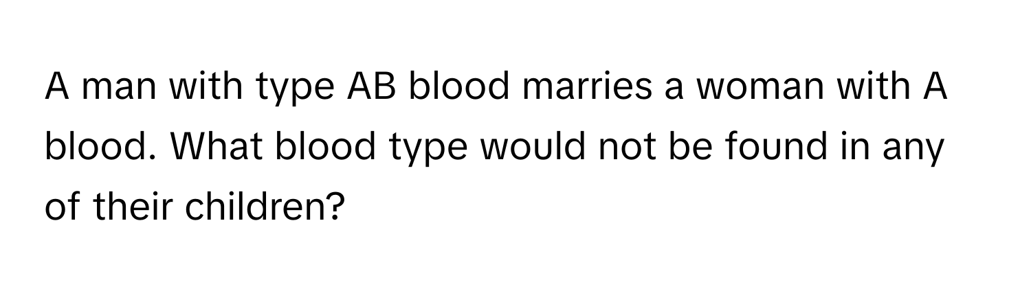 A man with type AB blood marries a woman with A blood. What blood type would not be found in any of their children?