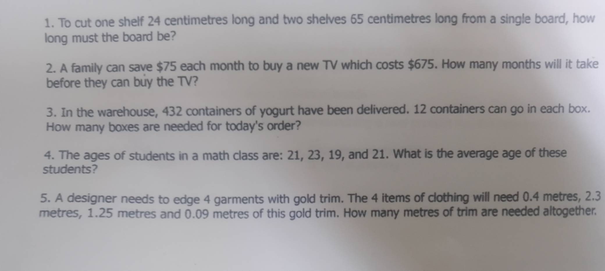 To cut one shelf 24 centimetres long and two shelves 65 centimetres long from a single board, how 
long must the board be? 
2. A family can save $75 each month to buy a new TV which costs $675. How many months will it take 
before they can buy the TV? 
3. In the warehouse, 432 containers of yogurt have been delivered. 12 containers can go in each box. 
How many boxes are needed for today's order? 
4. The ages of students in a math class are: 21, 23, 19, and 21. What is the average age of these 
students? 
5. A designer needs to edge 4 garments with gold trim. The 4 items of clothing will need 0.4 metres, 2.3
metres, 1.25 metres and 0.09 metres of this gold trim. How many metres of trim are needed altogether.