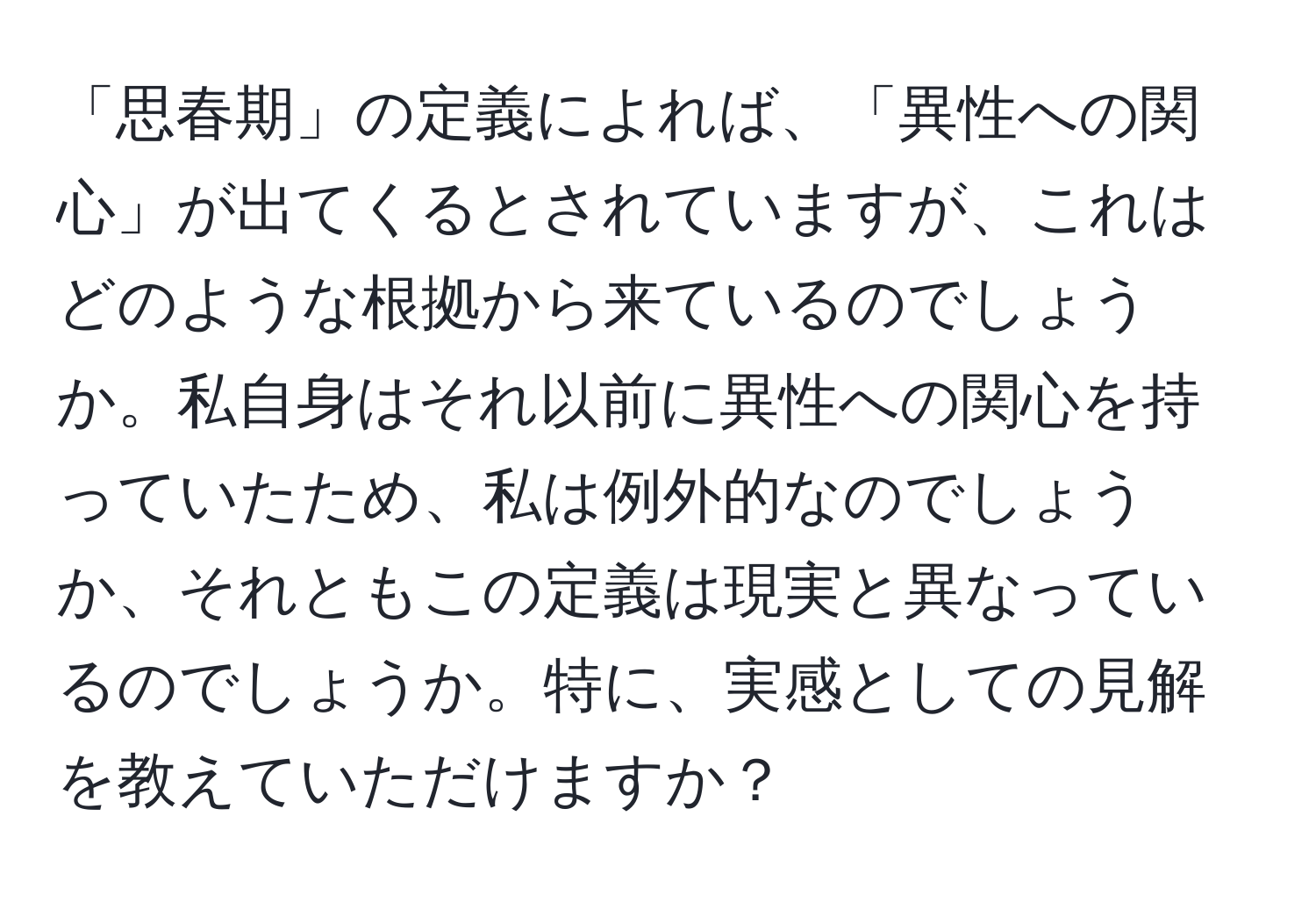 「思春期」の定義によれば、「異性への関心」が出てくるとされていますが、これはどのような根拠から来ているのでしょうか。私自身はそれ以前に異性への関心を持っていたため、私は例外的なのでしょうか、それともこの定義は現実と異なっているのでしょうか。特に、実感としての見解を教えていただけますか？