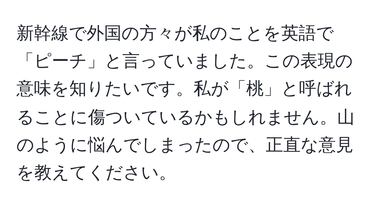 新幹線で外国の方々が私のことを英語で「ピーチ」と言っていました。この表現の意味を知りたいです。私が「桃」と呼ばれることに傷ついているかもしれません。山のように悩んでしまったので、正直な意見を教えてください。