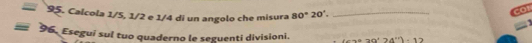 =95 5. Calcola 1/5, 1/2 e 1/4 di un angolo che misura 80°20°. _
=96 Eseguí sul tuo quaderno le seguenti divisioni. (cos ec24°)4°)-12