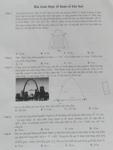 Bài toán thực tế hàm số bâc hai
Câu 1. Trong đợt hội trại ''Khi tôi 8° * được tổ chức tại trường THPT X, Đoàn trường có thực
hiện một dự án ảnh trưng bảy trên một pano có dạng parabol như hình vẽ. Biết rằng
Đoàn trường sẽ yêu cầu các lớp gửi hình dự thi và dân lên khu vực hình chữ nhật ABCD
có kích thước AB=2m,AD=3mABCD , phần còn lại sẽ được trang trí hoa văn cho
phù hợp và pano được đặt sao cho cạnh CD tiếp xúc với mặt đất. Hội vị trí cao nhất của
pano so với mặt đất là bao nhiêu?
A B
D C
A. 3, 5m . B. 4.5m. 4 m
C. 4.5m . D.4m .
Câu 2. Một chiếc cổng hình parabol có dạng y=-4x^2 và có chiều cao h=16m. Chiều rộng
của chiếc cổng bằng: B. 10 m . C. 5 m . D. 4 m .
A. 2 m .
Câu 3. Cổng Arch tại thành phố St Louis của Mỹ có hình dạng là một parabol. Biết khoảng
cách giữa hai chân công bằng 162m. Trên thành công, tại yị trí có độ cao 43m so với
mặt đất, người ta thả một sợi dây chạm đất. Vị trí chạm đất của đầu sợi dây này cách
chân cổng A một đoạn 10m. Giá sử các số liệu trên là chính xác
20 m
Gọi  là chiều cao của cổng. Hãy tính chiều cao của cổng.
A. 185. 6m. B. 175、6m C. 197,5m . D. 210m .
Câu 4. Có một cái cổng hình Parabol. Người ta đo khoảng cách giữa hai chân công BC là 10 m
Từ một điểm M trên thân cổng người ta đo được khoảng cách tới mặt đất là
MK=18m và khoảng cách tới chân công gắn nhất là BK=1m Chiều cao AH của
cổng là
A. 50 m 。 B. 72 m . C. 16m . D. 20 m .
Câu 5. Độ cao của quá bóng golf được đánh ra tính theo thời gian là một hàm số bậc hai được
xác định bởi công thức h(t)=-7t^2+42t. Trong đó, độ cao h được tính bằng mét (m)
và thời gian 1 được tính bằng giây (s). Độ cao lớn nhất mà quả bóng golf đạt được là
A. 50m . B. 63 ω. C. 60 m . D. 55m .