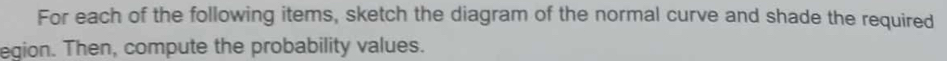 For each of the following items, sketch the diagram of the normal curve and shade the required 
egion. Then, compute the probability values.