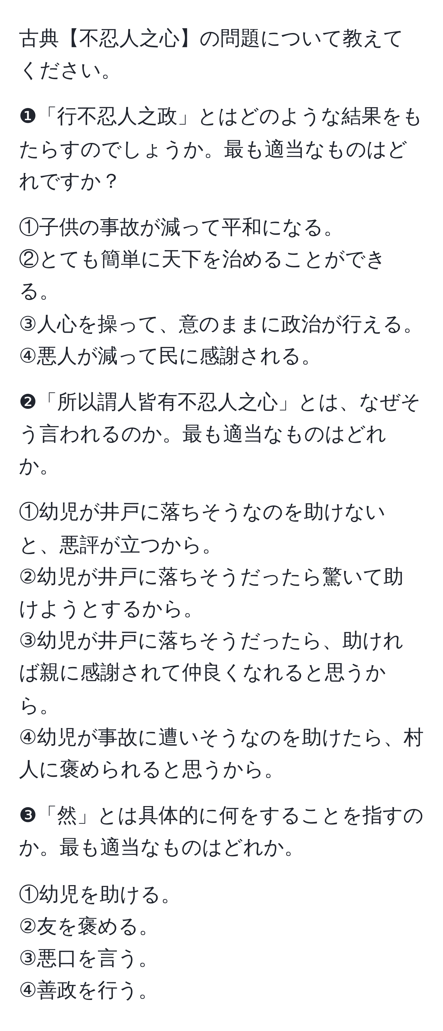 古典【不忍人之心】の問題について教えてください。

❶「行不忍人之政」とはどのような結果をもたらすのでしょうか。最も適当なものはどれですか？

①子供の事故が減って平和になる。  
②とても簡単に天下を治めることができる。  
③人心を操って、意のままに政治が行える。  
④悪人が減って民に感謝される。  

❷「所以謂人皆有不忍人之心」とは、なぜそう言われるのか。最も適当なものはどれか。  

①幼児が井戸に落ちそうなのを助けないと、悪評が立つから。  
②幼児が井戸に落ちそうだったら驚いて助けようとするから。  
③幼児が井戸に落ちそうだったら、助ければ親に感謝されて仲良くなれると思うから。  
④幼児が事故に遭いそうなのを助けたら、村人に褒められると思うから。  

❸「然」とは具体的に何をすることを指すのか。最も適当なものはどれか。  

①幼児を助ける。  
②友を褒める。  
③悪口を言う。  
④善政を行う。