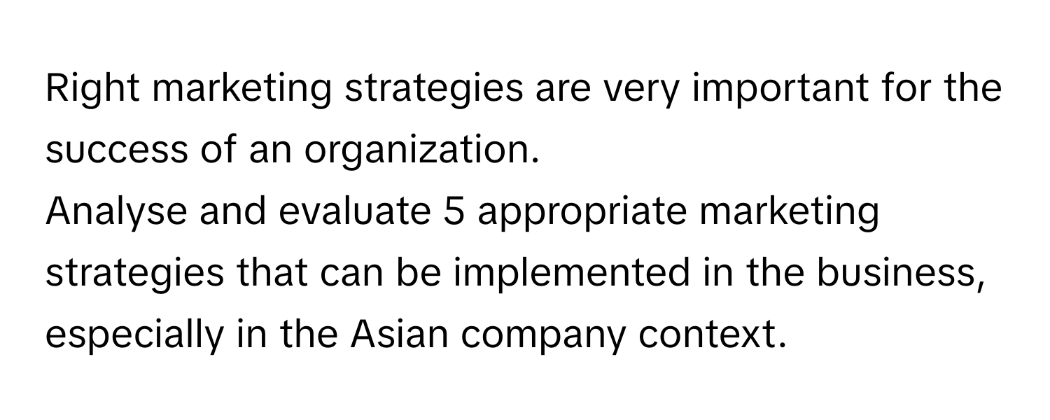 Right marketing strategies are very important for the success of an organization. 

Analyse and evaluate 5 appropriate marketing strategies that can be implemented in the business, especially in the Asian company context.