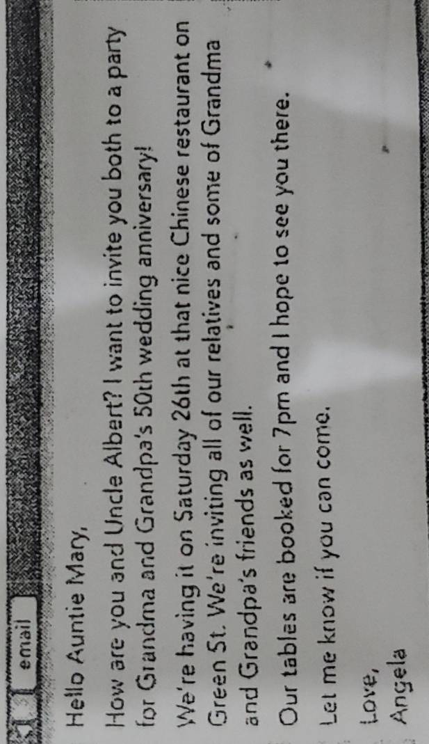 email 
Hello Auntie Mary, 
How are you and Uncle Albert? I want to invite you both to a party 
for Grandma and Grandpa's 50th wedding anniversary! 
We're having it on Saturday 26th at that nice Chinese restaurant on 
Green St. We're inviting all of our relatives and some of Grandma 
and Grandpa's friends as well. 
Our tables are booked for 7pm and I hope to see you there. 
Let me know if you can come. 
Love, 
Angela