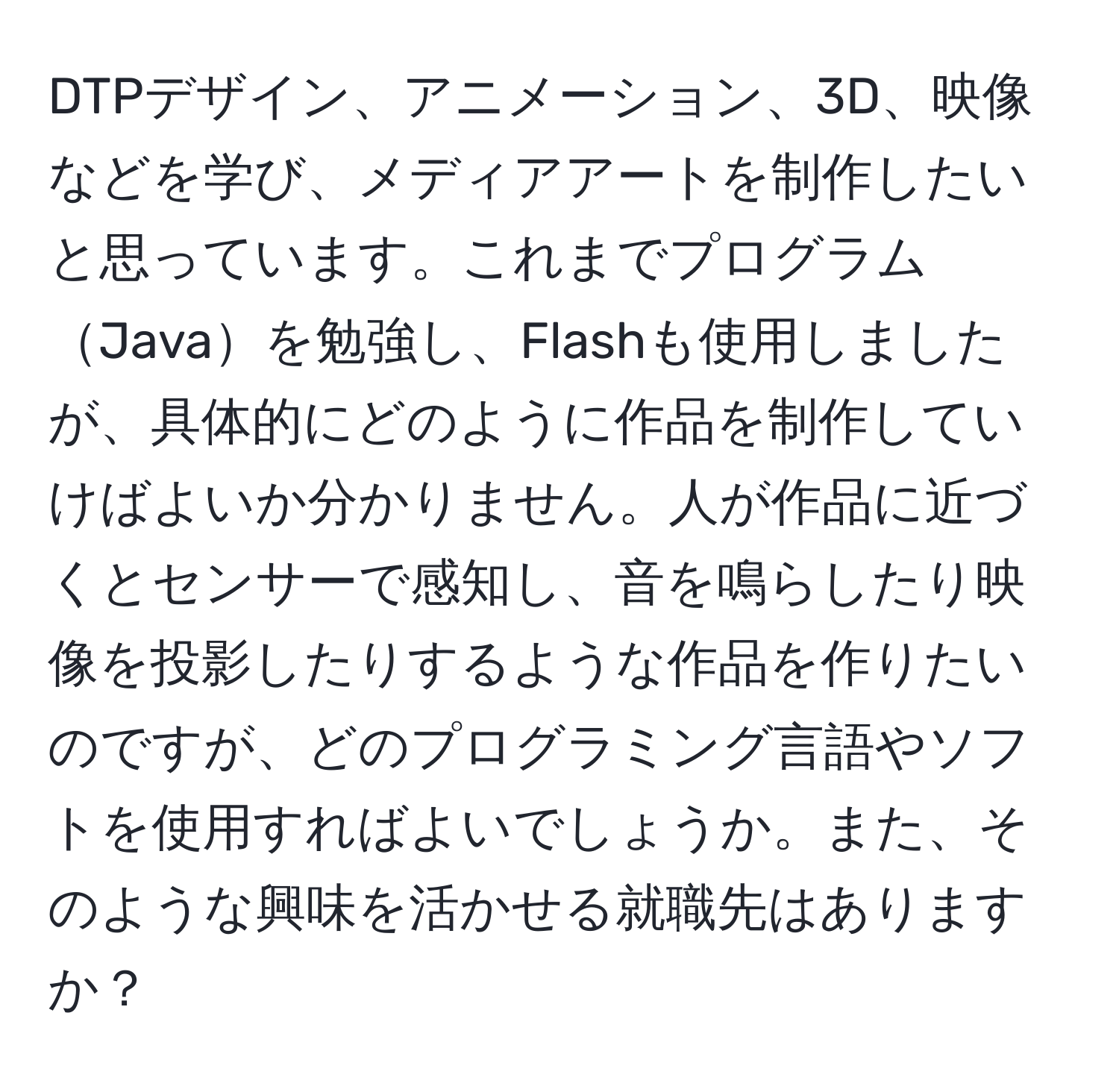 DTPデザイン、アニメーション、3D、映像などを学び、メディアアートを制作したいと思っています。これまでプログラムJavaを勉強し、Flashも使用しましたが、具体的にどのように作品を制作していけばよいか分かりません。人が作品に近づくとセンサーで感知し、音を鳴らしたり映像を投影したりするような作品を作りたいのですが、どのプログラミング言語やソフトを使用すればよいでしょうか。また、そのような興味を活かせる就職先はありますか？