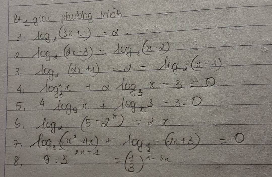 B+1 giò phulong mng 
1, log _2(3x+1)=alpha
a log _2(2x-3)=log _2(x-2)
3, log _2(2x+1)=2+log _2(x-1)
4) log^2_3x+alpha log _3x-3=0
5, 4log _9x+log _x3-3=0
6, log _2(5-2^x)=2-x
log _3(x^2-4x)+log _t(2x+3)=0
8, 9:3 2x+1=( 1/3 )^1-3x