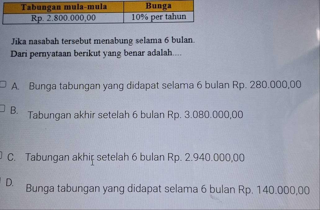 Jika nasabah tersebut menabung selama 6 bulan.
Dari pernyataan berikut yang benar adalah....
A. Bunga tabungan yang didapat selama 6 bulan Rp. 280.000,00
B. Tabungan akhir setelah 6 bulan Rp. 3.080.000,00
C. Tabungan akhiț setelah 6 bulan Rp. 2.940.000,00
D. Bunga tabungan yang didapat selama 6 bulan Rp. 140.000,00