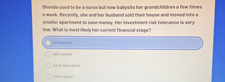 Shonda used to be a nurse but now babysits her grandchildren a few times
a week. Recently, she and her husband sold their house and moved into a
smaller apartment to save money. Her investment risk tolerance is very
low. What is most likely her current financial stage?
retirement
late career
early education
mid-career