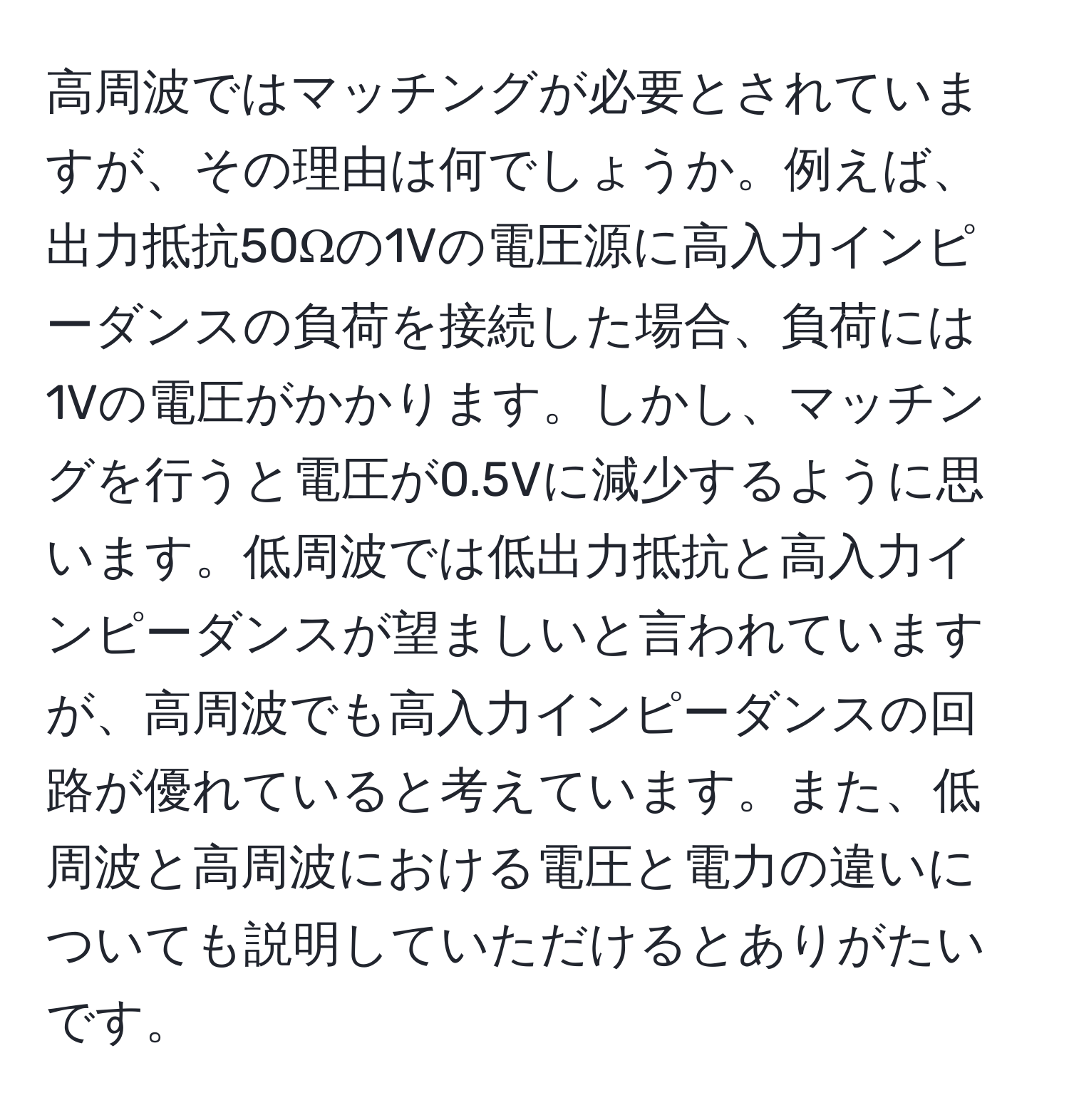 高周波ではマッチングが必要とされていますが、その理由は何でしょうか。例えば、出力抵抗50Ωの1Vの電圧源に高入力インピーダンスの負荷を接続した場合、負荷には1Vの電圧がかかります。しかし、マッチングを行うと電圧が0.5Vに減少するように思います。低周波では低出力抵抗と高入力インピーダンスが望ましいと言われていますが、高周波でも高入力インピーダンスの回路が優れていると考えています。また、低周波と高周波における電圧と電力の違いについても説明していただけるとありがたいです。