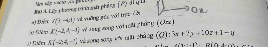 làm cặp vectơ chỉ phườn 
Bài 3. Lập phương trình mặt phẳng (P) đi quả! 
a) Điểm I(3;-4;1) và vuông góc với trục Ox
b) Điểm K(-2;4;-1) và song song với mặt phẳng (Ozx) 
c) Điểm K(-2;4;-1) và song song với mặt phẳng (Q): 3x+7y+10z+1=0
A(1· 1· 1)· R(0· 4· 0)