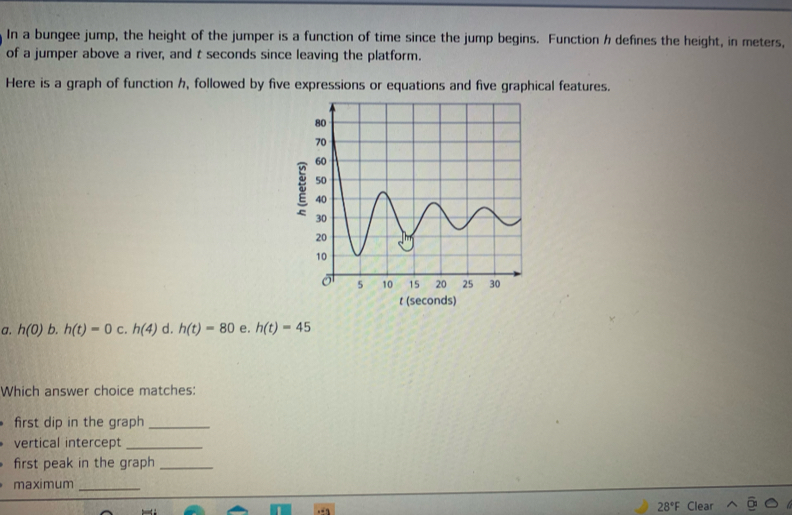 In a bungee jump, the height of the jumper is a function of time since the jump begins. Function h defines the height, in meters,
of a jumper above a river, and t seconds since leaving the platform.
Here is a graph of function h, followed by five expressions or equations and five graphical features.
t (seconds)
a. h(0) b. h(t)=0 c. h(4) d. h(t)=80 e. h(t)=45
Which answer choice matches
first dip in the graph_
vertical intercept_
first peak in the graph_
maximum_
28°F Clear