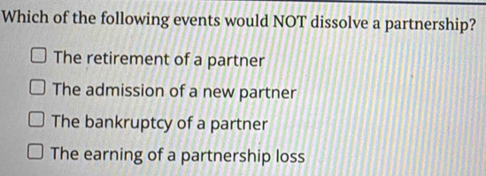 Which of the following events would NOT dissolve a partnership?
The retirement of a partner
The admission of a new partner
The bankruptcy of a partner
The earning of a partnership loss