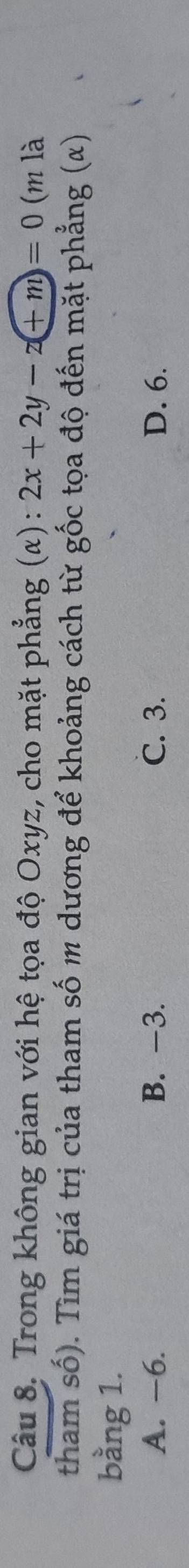 Trong không gian với hệ tọa độ Oxyz, cho mặt phẳng (α): 2x+2y-z(+m)=0 (m là
tham số). Tìm giá trị của tham số m dương để khoảng cách từ gốc tọa độ đến mặt phẳng (α)
bằng 1.
A. −6. B. -3. C. 3. D. 6.