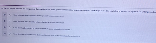 Caral is stutying mitonis in her biology class. During a biology lab, she is given infornation about an unknown organism. What might be the best way to lest to see that the organism has undergone midos
A Carsl nolices that segregation of homoiogous chromosomes occurred
B Carst notices that the daughter celts are half the size of the parent cotl
C Carst itentifies the number of chrumosomes before and after cill division to be 75
D Garol identifes 78 chromosomes befors cell division and 39 chromosomes aftor cell division