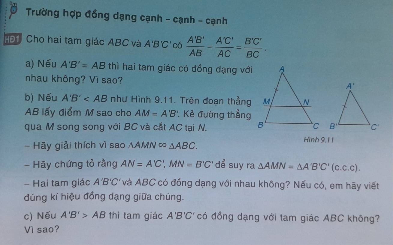 Trường hợp đồng dạng cạnh - cạnh - cạnh
HĐ1 Cho hai tam giác ABC và A'B'C' có  A'B'/AB = A'C'/AC = B'C'/BC .
a) Nếu A'B'=AB thì hai tam giác có đồng dạng với
nhau không? Vì sao? 
b) Nếu A'B' như Hình 9.11. Trên đoạn thẳng
AB lấy điểm M sao cho AM=A'B'.. Kẻ đường thẳng
qua M song song với BC và cắt AC tại N. 
Hình 9.11
- Hãy giải thích vì sao △ AMN∈fty △ ABC.
- Hãy chứng tỏ rằng AN=A'C',MN=B'C' để suy ra △ AMN=△ A'B'C'(c.c.c).
- Hai tam giác A'B'C' và ABC có đồng dạng với nhau không? Nếu có, em hãy viết
đúng kí hiệu đồng dạng giữa chúng.
c) Nếu A'B'>AB thì tam giác A'B'C' có đồng dạng với tam giác ABC không?
Vì sao?