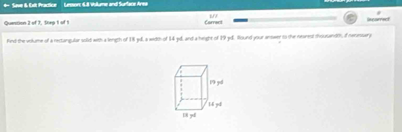 Save & Exit Practice Lesson: 6.8 Volume and Surface Area 
1/7 
Questian 2 of 7, Step 1 of 1 Carrect Incorrect 
Find the volume of a rectangular solid with a length of 18 yd, a width of 14 yd, and a height of 19 yd. Round your answer to the nearest thousandth, of necessara