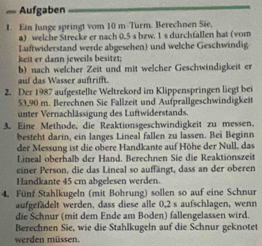 == Aufgaben 
1. Ein Junge springt vom 10 m -Turm. Berechnen Sie, 
a) welche Strecke er nach 0,5 s bzw. 1 s durchfallen hat (vom 
Luftwiderstand werde abgesehen) und welche Geschwindig- 
keit er dann jeweils besitzt; 
b) nach welcher Zeit und mit welcher Geschwindigkeit er 
auf das Wasser auftrifft. 
2. Der 1987 aufgestellte Weltrekord im Klippenspringen liegt bei
53,90 m. Berechnen Sie Fallzeit und Aufprallgeschwindigkeit 
unter Vernachlässigung des Luftwiderstands. 
3. Eine Methode, die Reaktionsgeschwindigkeit zu messen, 
besteht darin, ein langes Lineal fallen zu lassen. Beí Beginn 
der Messung ist die obere Handkante auf Höhe der Null, das 
Lineal oberhalb der Hand. Berechnen Sie die Reaktionszeit 
einer Person, die das Lineal so auffängt, dass an der oberen 
Handkante 45 cm abgelesen werden. 
4. Fünf Stahlkugeln (mit Bohrung) sollen so auf eine Schnur 
aufgefädelt werden, dass diese alle 0,2 s aufschlagen, wenn 
die Schnur (mit dem Ende am Boden) fallengelassen wird. 
Berechnen Sie, wie die Stahlkugeln auf die Schnur geknotet 
werden müssen.