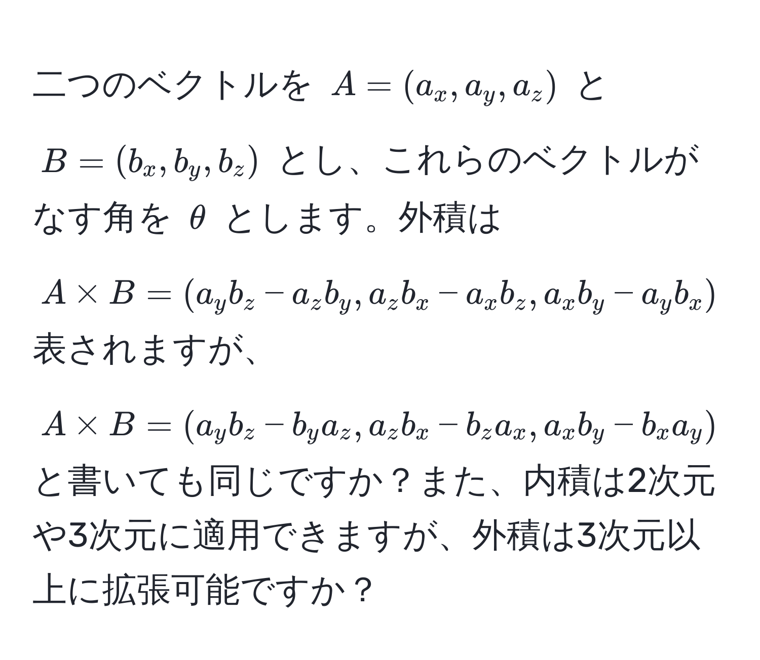 二つのベクトルを $A = (a_x, a_y, a_z)$ と $B = (b_x, b_y, b_z)$ とし、これらのベクトルがなす角を $θ$ とします。外積は $A * B = (a_y b_z - a_z b_y, a_z b_x - a_x b_z, a_x b_y - a_y b_x)$ 表されますが、$A * B = (a_y b_z - b_y a_z, a_z b_x - b_z a_x, a_x b_y - b_x a_y)$ と書いても同じですか？また、内積は2次元や3次元に適用できますが、外積は3次元以上に拡張可能ですか？