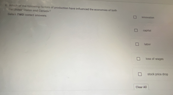 Which of the following factors of production have influenced the economies of both
the Linited States and Canada?
Select TWO correct answers. innovation
capital
labor
loss of wages
stock price drop
Clear All