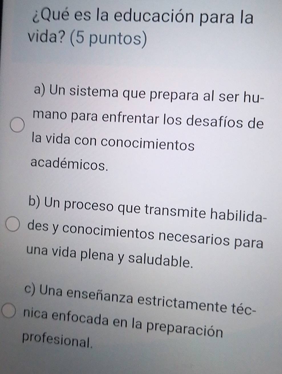 ¿Qué es la educación para la
vida? (5 puntos)
a) Un sistema que prepara al ser hu-
mano para enfrentar los desafíos de
la vida con conocimientos
académicos.
b) Un proceso que transmite habilida-
des y conocimientos necesarios para
una vida plena y saludable.
c) Una enseñanza estrictamente téc-
nica enfocada en la preparación
profesional.