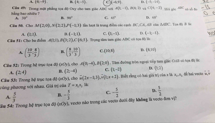 A. (6;-9). B. (4;-5). C. )(-6;9). D. (-5;-14).
Câu 49: Trong mặt phẳng tọa độ Oxy cho tam giác ABC với A(1;-1),B(4;2) và C(4;-2)
bằng bao nhiêu ? . Hôi góc ABC có số đo
A. 30° B. 90° C. 45° D. 60°
Câu 50. Chọ M(2;0),N(2;2),P(-1;3) lần lượt là trung điểm các cạnh BC,CA, AB của △ ABC. Tọa độ B là:
A. (1;1). B. (-1;1). C. (1;-1). D. (-1;-1). ho
Câu 51: Cho ba điểm A(1;1),B(3;2),C(6;5). Trọng tâm tam giác ABC có tọa độ là:
A. ( 10/3 ; 8/3 ) B. ( 8/3 ; 10/3 ) C. (10;8) D. (8;10)
Câu 52: Trong hệ trục tọa d (xOy) , cho A(0;-4),B(2;0). Tâm đường tròn ngoại tiếp tam giác OAB có tọa độ là:
A. (2;4) B. (2;-4) C. (1;-2) D. (1;2)
Câu 53: Trong hệ trục tọa độ (xOy) , cho vector u(2x-1;3),vector v(1;x+2). Biết rằng có hai giá trị của x là x_1,x_2 đề hai vecto vector u,vector v
cùng phương với nhau. Giá trị của T=x_1x_2 là:
B.
A.  5/3  - 5/3 
C. - 5/2  D.  5/2 
Sâu 54: Trong hệ trục tọa độ (xOy) , vecto nào trong các vecto dưới đây không là vecto đơn vị?