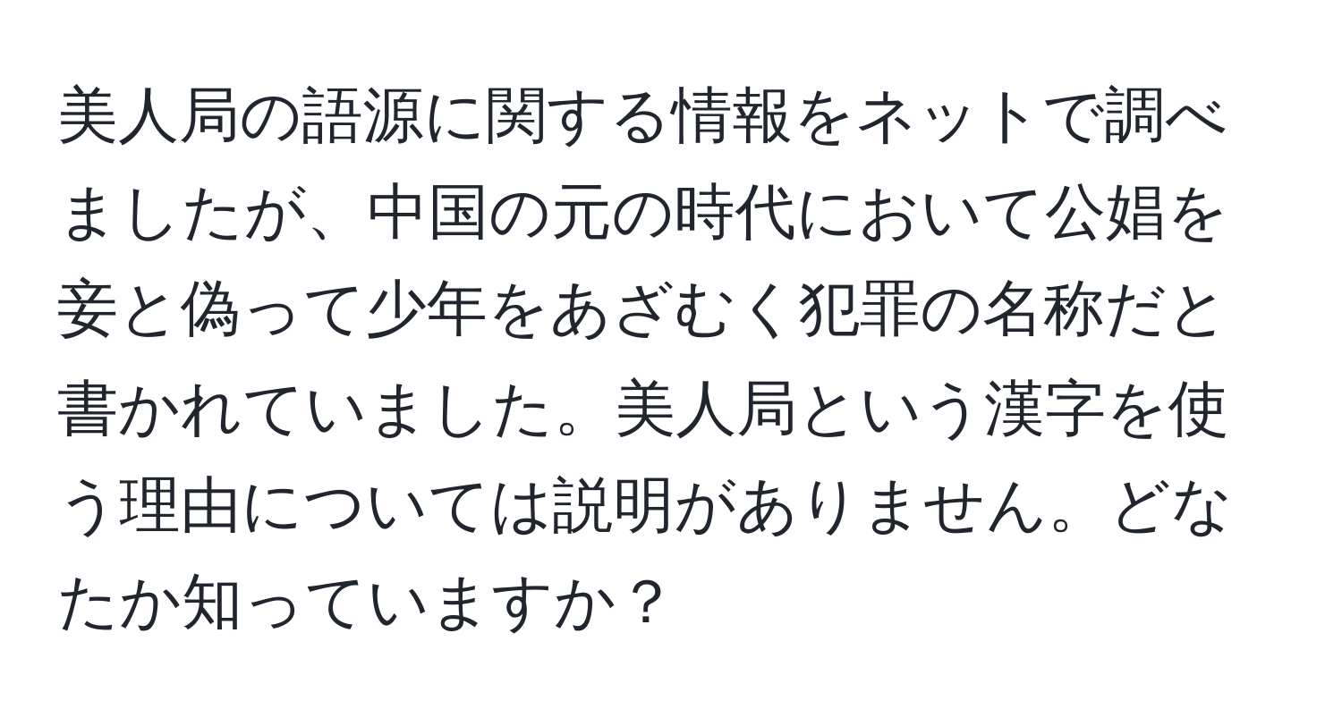 美人局の語源に関する情報をネットで調べましたが、中国の元の時代において公娼を妾と偽って少年をあざむく犯罪の名称だと書かれていました。美人局という漢字を使う理由については説明がありません。どなたか知っていますか？