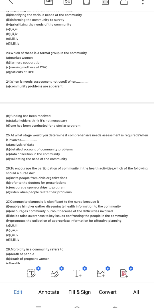 50
:
(ii)identifying the various needs of the community
(iii)informing the community to survey
(Iv)prioritizing the needs of the community
(a)1,i,iii
(b)i,ii,iv
(c)i,iii,iv
(d)ii,iii,iv
23.Which of these is a formal group in the community
(a)market women
(b)farmers cooperation
(c)nursing mothers at CWC
(d)patients at OPD
24.When is needs assessment not used?When_
(a)community problems are apparent
(b)funding has been received
(c)stake holders think it's not necessary
(d)one has been conducted for a similar program
25.At what stage would you determine if comprehensive needs assessment is required?When
it involves....
(a)analysis of data
(b)detailed account of community problems
(c)data collection in the community
(d)validating the need of the community
26.To encourage the participation of community in the health activities,which of the following
should a nurse do?
(a)invite people from civic organizations
(b)refer to the doctors for prescriptions
(c)encourage sponsorships to program
(d)listen when people relate their problems
27.Community diagnosis is significant to the nurse because it
(i)enables him /her gather disseminate health information to the community
(ii)encourages community burnout because of the difficulties involved
(iii)helps raise awareness to key issues confronting the people in the community
(iv)promotes the collection of appropriate information for effective planning
(a)i,ii,iii
(b)i,iii,iv
(c)i,iii,iv
(d)ii,iii,iv
28.Morbidity in a community refers to
(a)death of people
(b)death of pregnant women
(r)health
Edit Annotate Fill & Sign Convert All