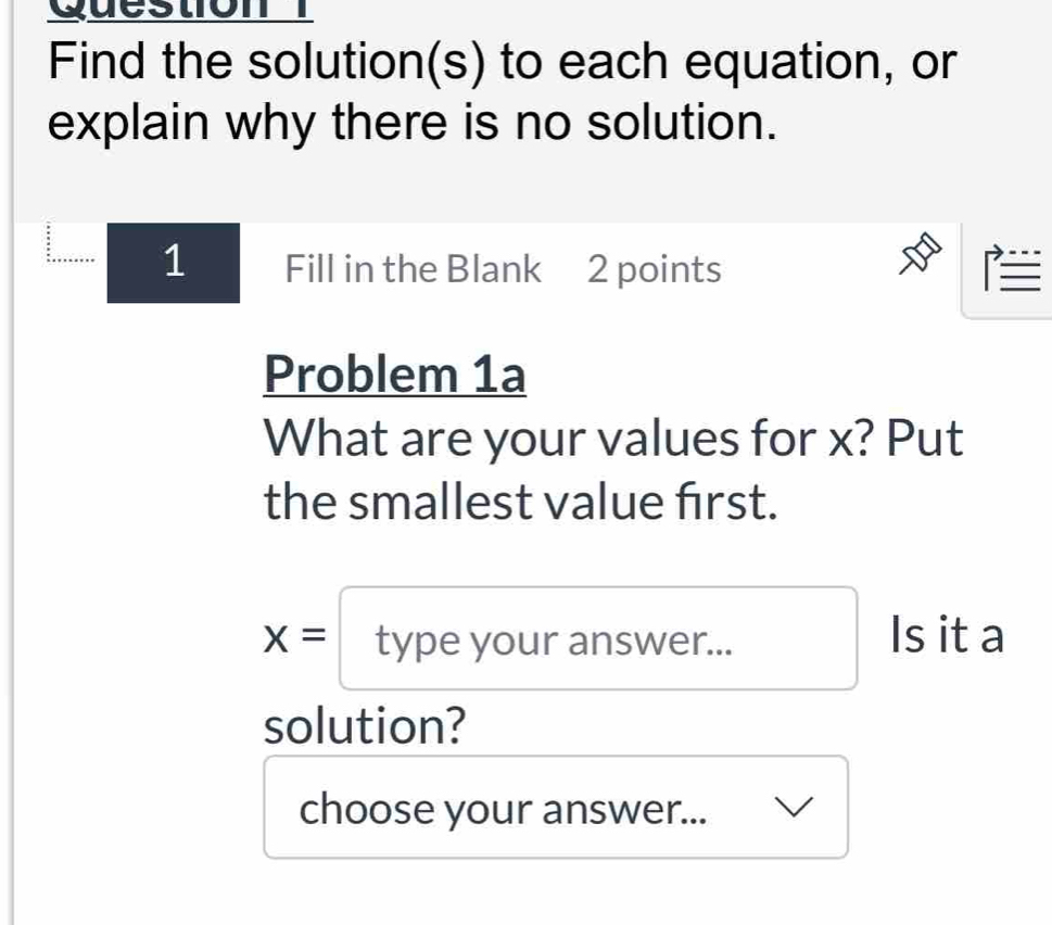 Find the solution(s) to each equation, or 
explain why there is no solution. 
1 Fill in the Blank 2 points E 
Problem 1a 
What are your values for x? Put 
the smallest value first.
x=typeyourar answer. Is it a 
solution? 
choose your answer...