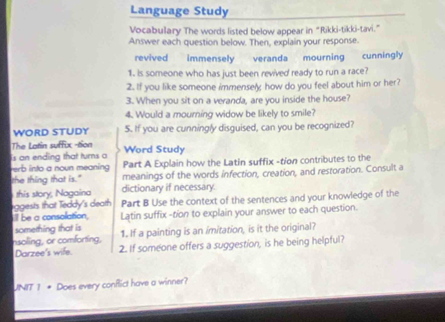 Language Study 
Vocabulary The words listed below appear in “Rikki-tikki-tavi.” 
Answer each question below. Then, explain your response. 
revived immensely veranda mourning cunningly 
1. Is someone who has just been revived ready to run a race? 
2. If you like someone immensely how do you feel about him or her? 
3. When you sit on a veranda, are you inside the house? 
4. Would a mourning widow be likely to smile? 
WORD STUDY 5. If you are cunningly disguised, can you be recognized? 
The Latin suffix -tion 
is an ending that turns a Word Study 
verb into a noun meaning Part A Explain how the Latin suffix -tion contributes to the 
the thing that is." meanings of the words infection, creation, and restoration. Consult a 
this story, Nagaina dictionary if necessary. 
iggests that Teddy's death Part B Use the context of the sentences and your knowledge of the 
ill be a consolation, Latin suffix -tion to explain your answer to each question. 
something that is 
nsoling, or comforting, 1. If a painting is an imitation, is it the original? 
Darzee's wife. 2. If someone offers a suggestion, is he being helpful? 
UNIT 1 * Does every conflict have a winner?