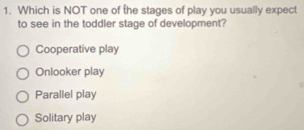 Which is NOT one of the stages of play you usually expect
to see in the toddler stage of development?
Cooperative play
Onlooker play
Parallel play
Solitary play