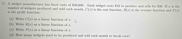 A widget manufacturer has fixed costs of $40,000. Each widget costs $10 to produce and sells for $30. If x is the
number of widgets produced and sold each month, C(x) is the cost function, R(x) is the revenue function and P(x)
is the profit function:
(a) Write C(x) as a lincar function of x.
(b) Write R(x) as a linear function of x.
(c) Write P(x) as a lincar function of x.
(d) How many widgets need to be produced and sold each month to break even?