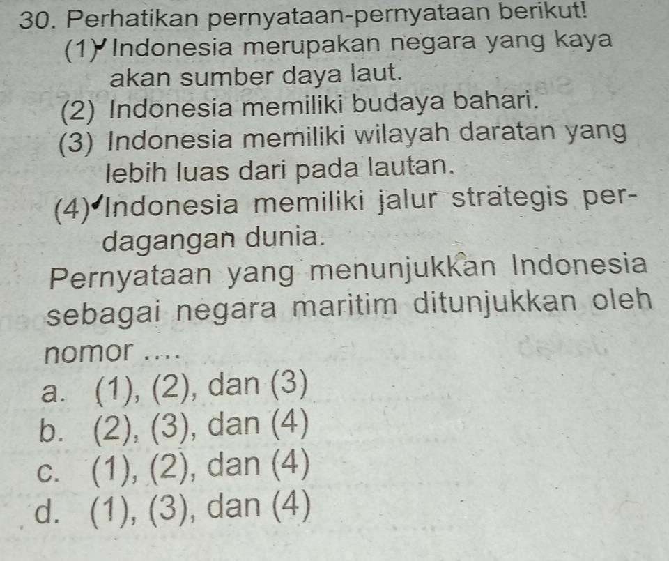 Perhatikan pernyataan-pernyataan berikut!
(1) Indonesia merupakan negara yang kaya
akan sumber daya laut.
(2) Indonesia memiliki budaya bahari.
(3) Indonesia memiliki wilayah daratan yang
lebih luas dari pada lautan.
(4) Indonesia memiliki jalur strategis per-
dagangan dunia.
Pernyataan yang menunjukkan Indonesia
sebagai negara maritim ditunjukkan oleh
nomor ....
a. (1), (2), dan (3)
b. (2), (3), dan (4)
C. . (1), (2), dan (4)
d. (1), (3) , dan (4)