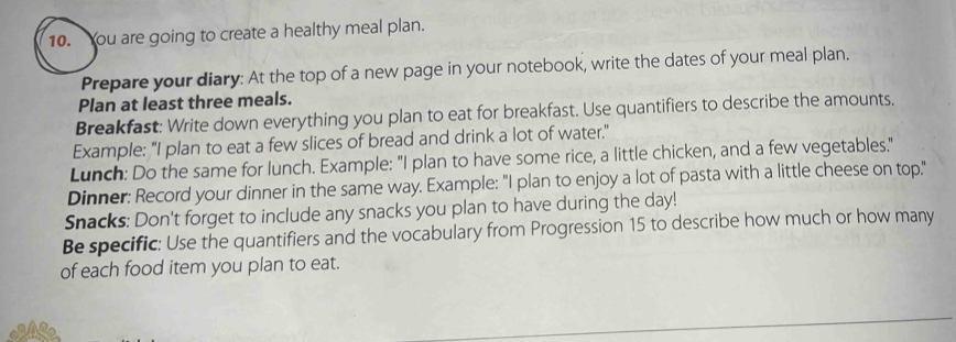 You are going to create a healthy meal plan. 
Prepare your diary: At the top of a new page in your notebook, write the dates of your meal plan. 
Plan at least three meals. 
Breakfast: Write down everything you plan to eat for breakfast. Use quantifiers to describe the amounts. 
Example: "I plan to eat a few slices of bread and drink a lot of water." 
Lunch: Do the same for lunch. Example: "I plan to have some rice, a little chicken, and a few vegetables." 
Dinner: Record your dinner in the same way. Example: "I plan to enjoy a lot of pasta with a little cheese on top." 
Snacks: Don't forget to include any snacks you plan to have during the day! 
Be specific: Use the quantifiers and the vocabulary from Progression 15 to describe how much or how many 
of each food item you plan to eat.