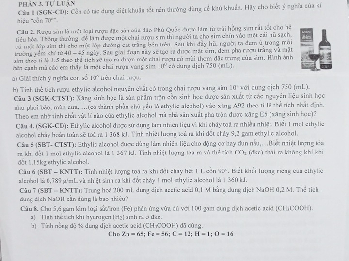 phần 3. tự luận
Câu 1 (SGK-CD): Cồn có tác dụng diệt khuẩn tốt nên thường dùng để khử khuẩn. Hãy cho biết ý nghĩa của kí
hiệu 'cồn 70°''.
Câu 2. Rượu sim là một loại rượu đặc sản của đảo Phú Quốc được làm từ trái hồng sim rất tốt cho hệ
tiêu hóa. Thông thường, để làm được một chai rượu sim thì người ta cho sim chín vào một cái hũ sạch,
cứ một lớp sim thì cho một lớp đường cát trắng bên trên. Sau khi đầy hũ, người ta đem ủ trong môi
trường yểm khí từ 40 - 45 ngày. Sau giai đoạn này sẽ tạo ra được mật sim, đem pha rượu trắng và mật
sim theo ti lệ 1:5 theo thể tích sẽ tạo ra được một chai rượu có mùi thơm đặc trưng của sim. Hình ảnh
bên cạnh mà các em thấy là một chai rượu vang sim 10° có dung dịch 750 (mL).
a) Giải thích ý nghĩa con số 10° trên chai rượu.
b) Tính thể tích rượu ethylic alcohol nguyên chất có trong chai rượu vang sim 10° với dung dịch 750 (mL).
Câu 3 (SGK-CTST): Xăng sinh học là sản phẩm trộn cồn sinh học được sản xuất từ các nguyên liệu sinh học
như phoi bào, mùn cưa, ...(có thành phần chủ yếu là ethylic alcohol) vào xăng A92 theo tỉ lệ thể tích nhất định.
Theo em nhờ tính chất vật lí nào của ethylic alcohol mà nhà sản xuất pha trộn được xăng E5 (xăng sinh học)?
Câu 4. (SGK-CD): Ethylic alcohol được sử dụng làm nhiên liệu vì khi cháy toả ra nhiều nhiệt. Biết 1 mol ethylic
alcohol cháy hoàn toàn sẽ toả ra 1 368 kJ. Tính nhiệt lượng toả ra khi đốt cháy 9,2 gam ethylic alcohol.
Câu 5 (SBT- CTST): Ethylic alcohol được dùng làm nhiên liệu cho động cơ hay đun nấu,..Biết nhiệt lượng tỏa
ra khi đốt 1 mol ethylic alcohol là 1 367 kJ. Tính nhiệt lượng tỏa ra và thể tích CO_2 (đkc) thải ra không khí khi
đốt 1,15kg ethylic alcohol.
Câu 6 (SBT - KNTT): Tính nhiệt lượng toả ra khi đốt cháy hết 1 L cồn 90°. Biết khối lượng riêng của ethylic
alcohol là 0,789 g/mL và nhiệt sinh ra khi đốt cháy 1 mol ethylic alcohol là 1 360 kJ.
Câu 7 (SBT - KNTT): Trung hoà 200 mL dung dịch acetic acid 0,1 M bằng dung dịch NaOH 0,2 M. Thể tích
dung dịch NaOH cần dùng là bao nhiêu?
Câu 8. Cho 5,6 gam kim loại sắt/iron (Fe) phản ứng vừa đủ với 100 gam dung dịch acetic acid (CH_3COOH I).
a) Tính thể tích khí hydrogen (H_2) sinh ra ở đkc.
b) Tính nổng độ % dung dịch acetic acid (CH_3COOH) đã dùng.
Cho Zn=65;Fe=56;C=12;H=1;O=16