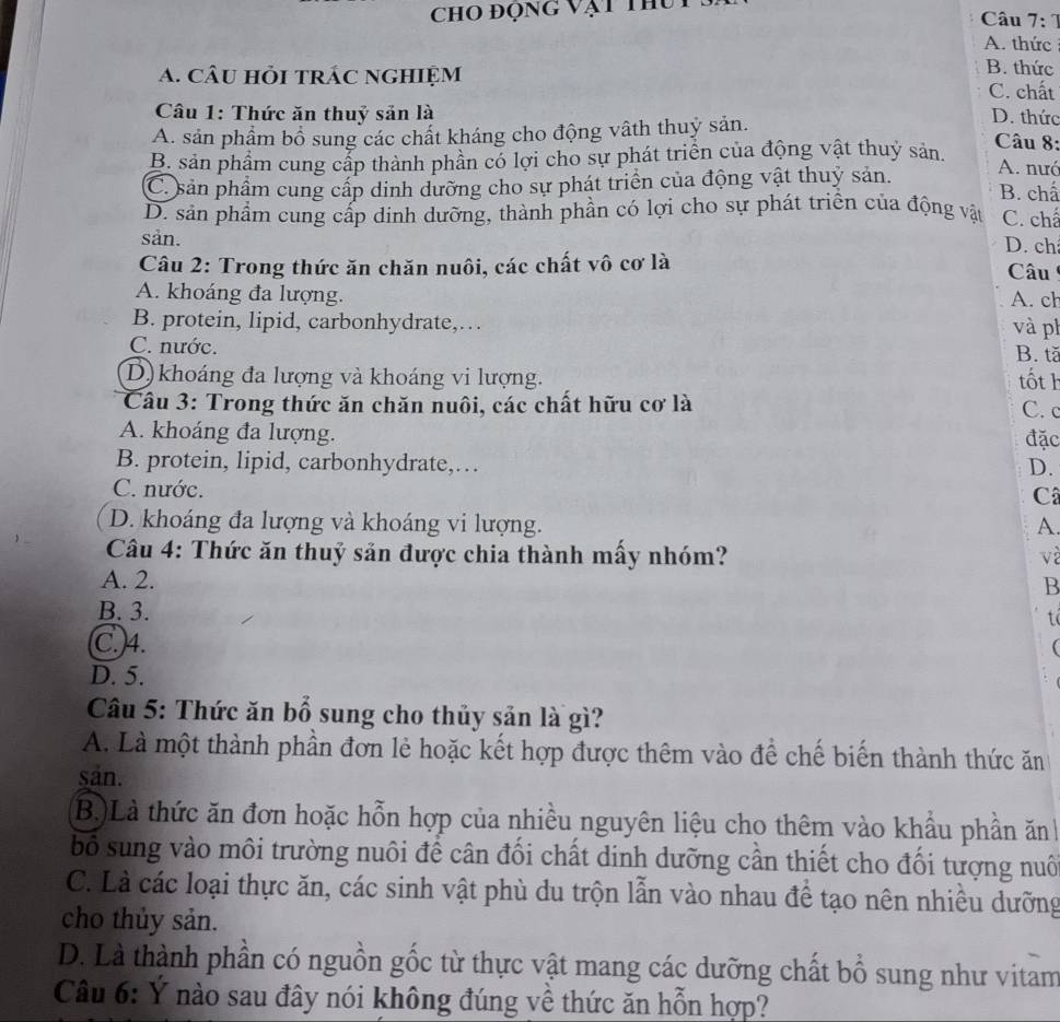 ChO đọng vật thu  Câu 7: 1
A. thức
B. thức
A. câu hỏi trÁc nghiệm C. chất
Câu 1: Thức ăn thuỷ sản là D. thức  Câu 8:
A. sản phẩm bổ sung các chất kháng cho động vậth thuỷ sản.
B. sản phẩm cung cấp thành phần có lợi cho sự phát triển của động vật thuỷ sản. A. nưó
C. sản phẩm cung cấp dinh dưỡng cho sự phát triển của động vật thuỷ sản. B. chấ
D. sản phẩm cung cấp dinh dưỡng, thành phần có lợi cho sự phát triển của động vật C. chá
sản.
D. ch
Câu 2: Trong thức ăn chăn nuôi, các chất vô cơ là  Câu
A. khoáng đa lượng. A. ch
B. protein, lipid, carbonhydrate,… và ph
C. nước.
B. tă
D) khoáng đa lượng và khoáng vi lượng. tốt h C. c
Câu 3: Trong thức ăn chăn nuôi, các chất hữu cơ là
A. khoáng đa lượng.
đặc
B. protein, lipid, carbonhydrate,… D.
C. nước. Câ
D. khoáng đa lượng và khoáng vi lượng. A.
Câu 4: Thức ăn thuỷ sản được chia thành mấy nhóm? về
A. 2.
B
B. 3.
t
C.)4.

D. 5.
Câu 5: Thức ăn bổ sung cho thủy sản là gì?
A. Là một thành phần đơn lẻ hoặc kết hợp được thêm vào để chế biến thành thức ăn
sản.
B)Là thức ăn đơn hoặc hỗn hợp của nhiều nguyên liệu cho thêm vào khẩu phần ănh
bố sung vào môi trường nuôi để cân đối chất dinh dưỡng cần thiết cho đối tượng nuô
C. Là các loại thực ăn, các sinh vật phù du trộn lẫn vào nhau đề tạo nên nhiều dưỡng
cho thủy sản.
D. Là thành phần có nguồn gốc từ thực vật mang các dưỡng chất bổ sung như vitam
Câu 6: Ý nào sau đây nói không đúng về thức ăn hỗn hợp?