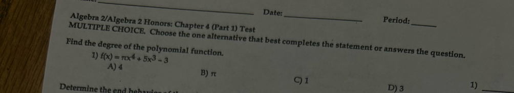 Date: Period:
Algebra 2/Algebra 2 Honors: Chapter 4 (Part 1) Test_
_
MULTIPLE CHOICE. Choose the one alternative that best completes the statement or answers the question.
Find the degree of the polynomial function.
1) f(x)=π x^4+5x^3-3
A) 4 B) π
C) 1 D) 3
Determine the end he
1)_