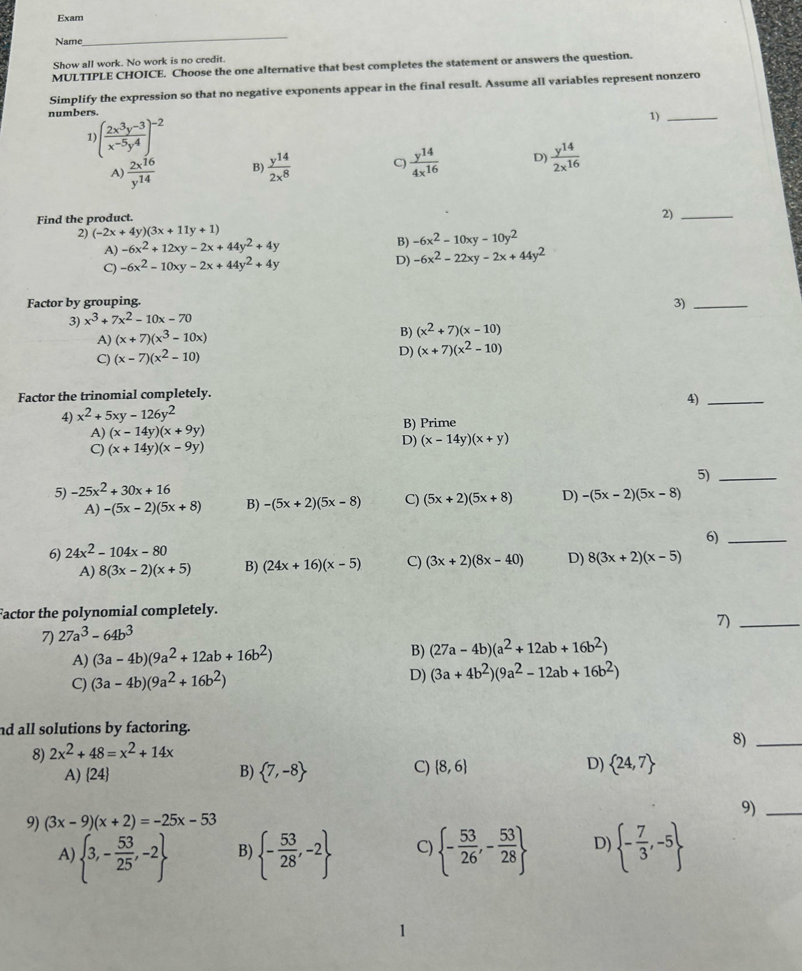 Exam
Name
_
Show all work. No work is no credit.
MULTIPLE CHOICE. Choose the one alternative that best completes the statement or answers the question.
Simplify the expression so that no negative exponents appear in the final result. Assume all variables represent nonzero
numbers.
1 )( (2x^3y^(-3))/x^(-5)y^4 )^-2
1)_
A)  2x^(16)/y^(14)   y^(14)/2x^8  C)  y^(14)/4x^(16)  D)  y^(14)/2x^(16) 
B)
Find the product.
2)_
2) (-2x+4y)(3x+11y+1)
A) -6x^2+12xy-2x+44y^2+4y
B) -6x^2-10xy-10y^2
C) -6x^2-10xy-2x+44y^2+4y
D) -6x^2-22xy-2x+44y^2
Factor by grouping.
3)_
3) x^3+7x^2-10x-70
A) (x+7)(x^3-10x)
B) (x^2+7)(x-10)
C) (x-7)(x^2-10)
D) (x+7)(x^2-10)
Factor the trinomial completely.
4)_
4) x^2+5xy-126y^2
A) (x-14y)(x+9y) B) Prime
C) (x+14y)(x-9y)
D) (x-14y)(x+y)
5)_
5) -25x^2+30x+16
A) -(5x-2)(5x+8) B) -(5x+2)(5x-8) C) (5x+2)(5x+8) D) -(5x-2)(5x-8)
6)_
6) 24x^2-104x-80
A) 8(3x-2)(x+5) B) (24x+16)(x-5) C) (3x+2)(8x-40) D) 8(3x+2)(x-5)
Factor the polynomial completely.
7)_
7) 27a^3-64b^3
A) (3a-4b)(9a^2+12ab+16b^2) B) (27a-4b)(a^2+12ab+16b^2)
C) (3a-4b)(9a^2+16b^2)
D) (3a+4b^2)(9a^2-12ab+16b^2)
nd all solutions by factoring.
8) 2x^2+48=x^2+14x
8)_
C)  8,6 D)
A)24 B)  7,-8  24,7
9)_
9) (3x-9)(x+2)=-25x-53
A)  3,- 53/25 ,-2  - 53/28 ,-2  - 53/26 ,- 53/28  D)  - 7/3 ,-5
B)
C)